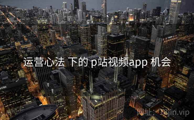 运营心法 下的 p站视频app 机会 运营心法 下的 p站视频app 机会