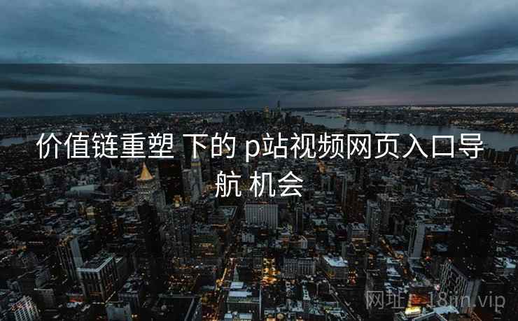 价值链重塑 下的 p站视频网页入口导航 机会 价值链重塑 下的 p站视频网页入口导航 机会