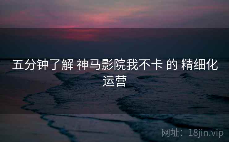 五分钟了解 神马影院我不卡 的 精细化运营 五分钟了解 神马影院我不卡 的 精细化运营