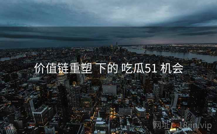 价值链重塑 下的 吃瓜51 机会 价值链重塑 下的 吃瓜51 机会