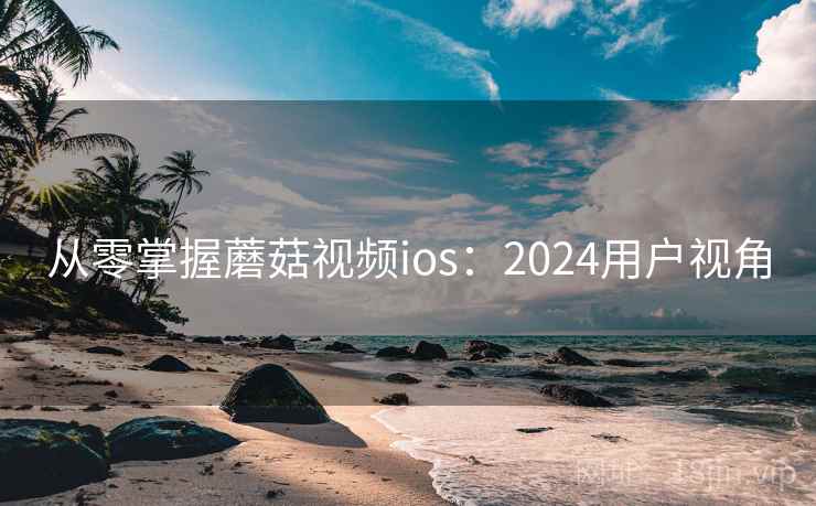 从零掌握蘑菇视频ios:2024用户视角 从零掌握蘑菇视频ios:2024用户视角