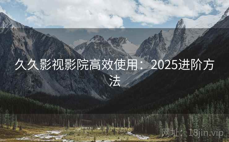 久久影视影院高效使用:2025进阶方法 久久影视影院高效使用:2025进阶方法