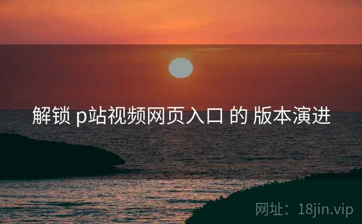 解锁 p站视频网页入口 的 版本演进