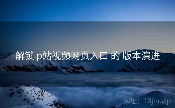 解锁 p站视频网页入口 的 版本演进 解锁 p站视频网页入口 的 版本演进