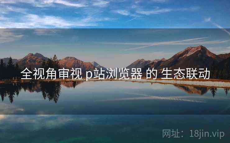 全视角审视 p站浏览器 的 生态联动 全视角审视 p站浏览器 的 生态联动
