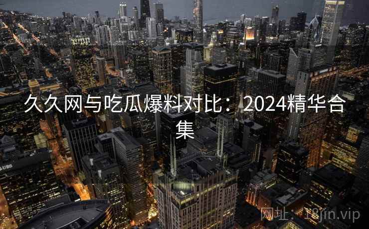 久久网与吃瓜爆料对比:2024精华合集 久久网与吃瓜爆料对比:2024精华合集