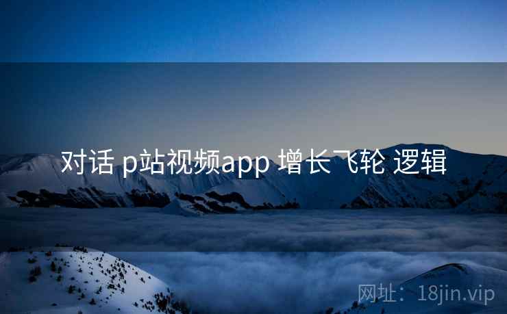 对话 p站视频app 增长飞轮 逻辑 对话 p站视频app 增长飞轮 逻辑