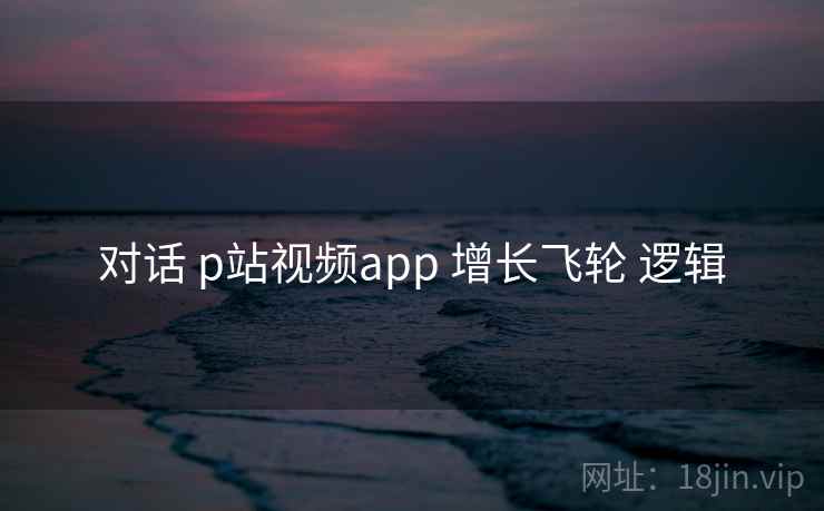 对话 p站视频app 增长飞轮 逻辑