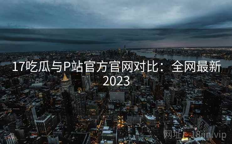 17吃瓜与P站官方官网对比:全网最新2023 17吃瓜与P站官方官网对比:全网最新2023