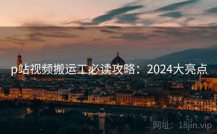 p站视频搬运工必读攻略:2024大亮点 p站视频搬运工必读攻略:2024大亮点