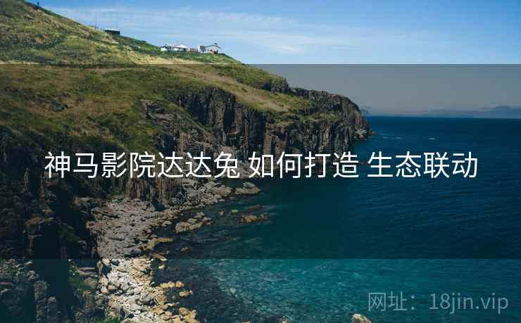 神马影院达达兔 如何打造 生态联动