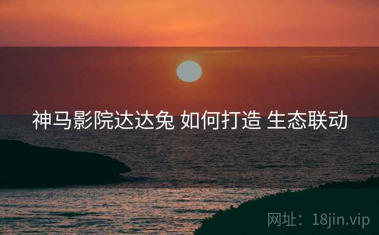 神马影院达达兔 如何打造 生态联动 神马影院达达兔 如何打造 生态联动