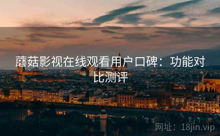 蘑菇影视在线观看用户口碑:功能对比测评 蘑菇影视在线观看用户口碑:功能对比测评