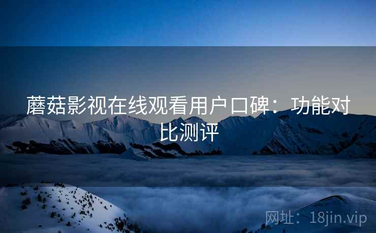 蘑菇影视在线观看用户口碑:功能对比测评 蘑菇影视在线观看用户口碑:功能对比测评